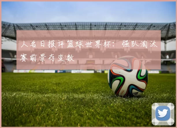 人名日报评篮球世界杯:强队淘汰赛前景存变数