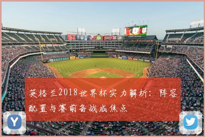 英格兰2018世界杯实力解析:阵容配置与赛前备战成焦点