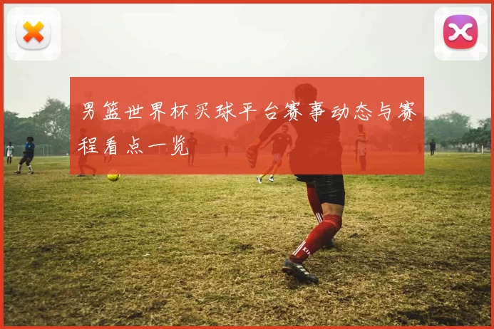 男篮世界杯买球平台赛事动态与赛程看点一览