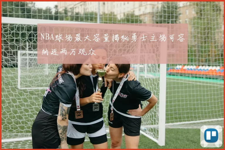 NBA球场最大容量揭秘勇士主场可容纳近两万观众