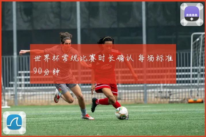 世界杯常规比赛时长确认 每场标准90分钟