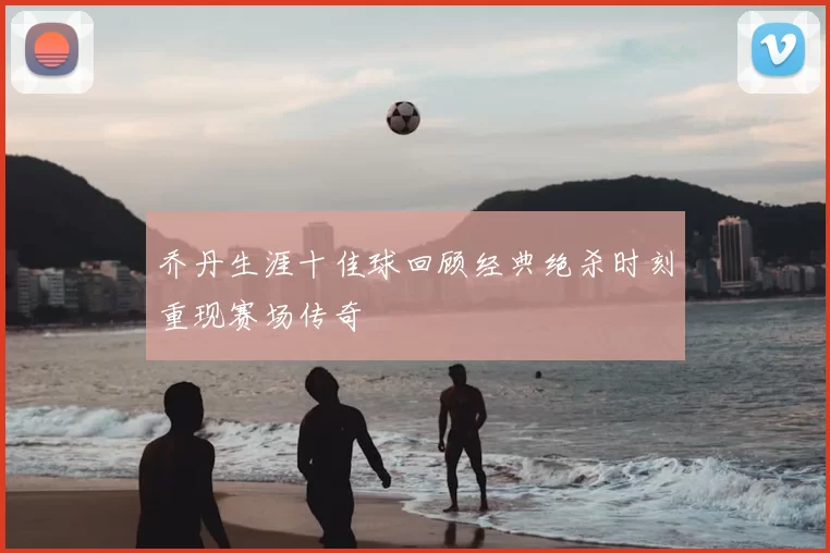 乔丹生涯十佳球回顾经典绝杀时刻重现赛场传奇