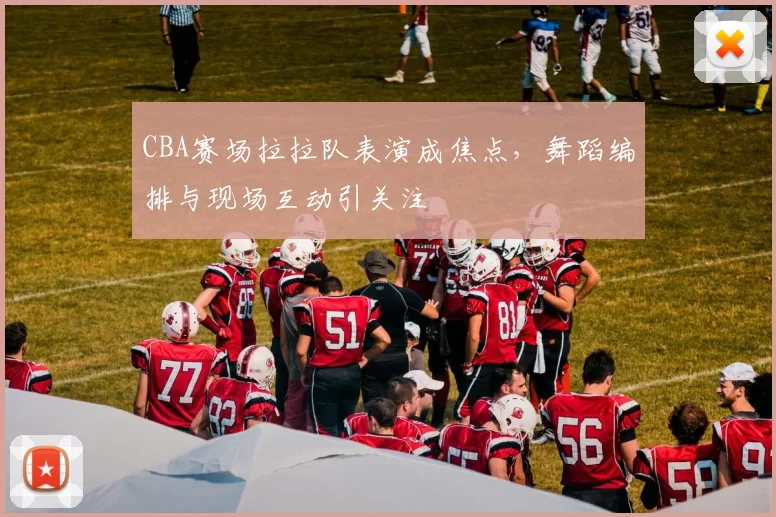 CBA赛场拉拉队表演成焦点，舞蹈编排与现场互动引关注