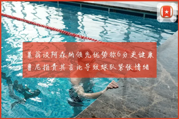 基翁谈阿森纳领先优势称6分更健康鲁尼指责其言论导致球队紧张情绪