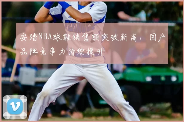 安踏NBA球鞋销售额突破新高，国产品牌竞争力持续提升