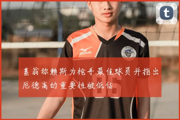 基翁称赖斯为枪手最佳球员并指出厄德高的重要性被低估
