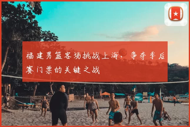 福建男篮客场挑战上海,争夺季后赛门票的关键之战
