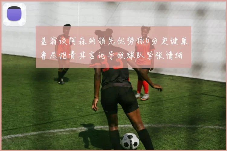 基翁谈阿森纳领先优势称6分更健康鲁尼指责其言论导致球队紧张情绪