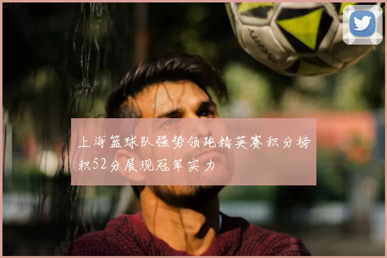 上海篮球队强势领跑精英赛积分榜积52分展现冠军实力