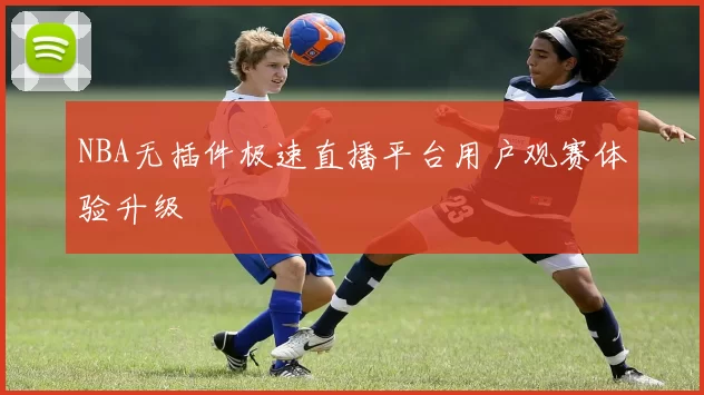 NBA无插件极速直播平台用户观赛体验升级
