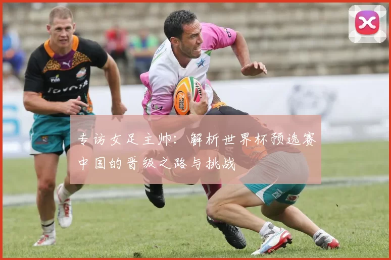 专访女足主帅:解析世界杯预选赛中国的晋级之路与挑战