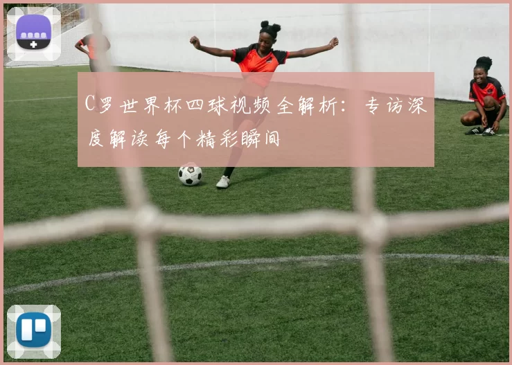 C罗世界杯四球视频全解析：专访深度解读每个精彩瞬间