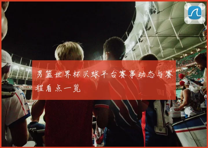 男篮世界杯买球平台赛事动态与赛程看点一览
