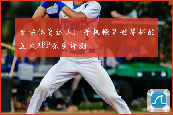 专访体育达人:手机畅享世界杯的五大APP深度评测