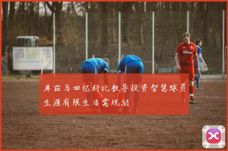 库兹马回忆科比教导投资智慧球员生涯有限生活需规划