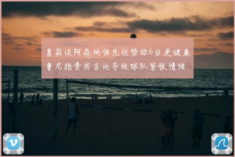 基翁谈阿森纳领先优势称6分更健康鲁尼指责其言论导致球队紧张情绪