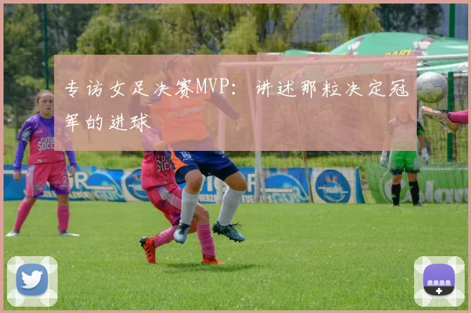 专访女足决赛MVP:讲述那粒决定冠军的进球