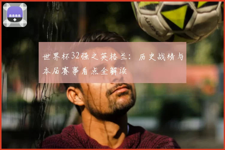 世界杯32强之英格兰:历史战绩与本届赛事看点全解读