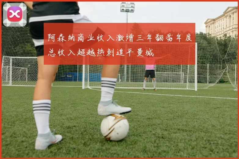 阿森纳商业收入激增三年翻番年度总收入超越热刺追平曼城