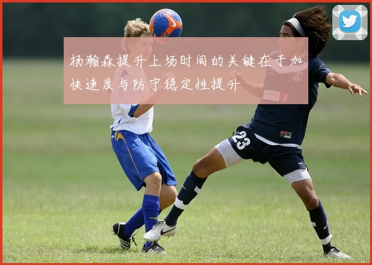 杨瀚森提升上场时间的关键在于加快速度与防守稳定性提升