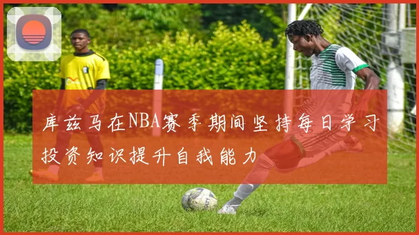 库兹马在NBA赛季期间坚持每日学习投资知识提升自我能力