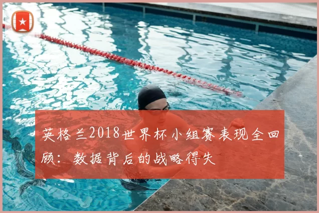 英格兰2018世界杯小组赛表现全回顾：数据背后的战略得失