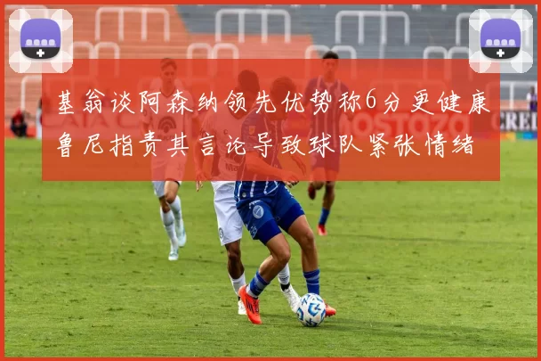 基翁谈阿森纳领先优势称6分更健康鲁尼指责其言论导致球队紧张情绪