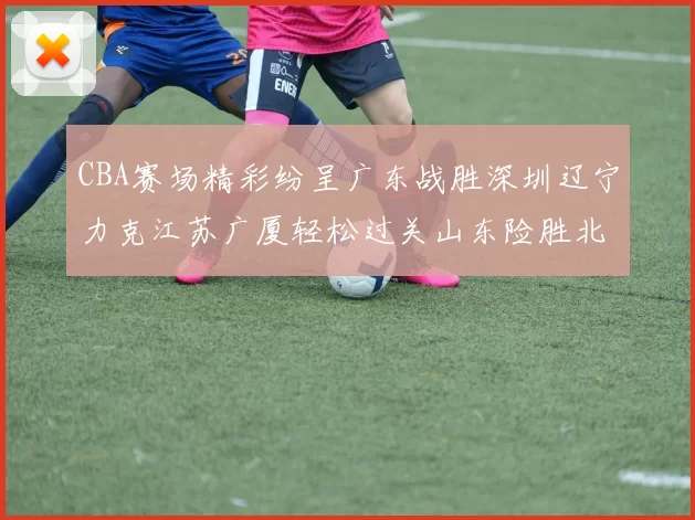 CBA赛场精彩纷呈广东战胜深圳辽宁力克江苏广厦轻松过关山东险胜北京