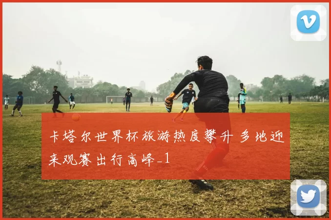 卡塔尔世界杯旅游热度攀升 多地迎来观赛出行高峰_1