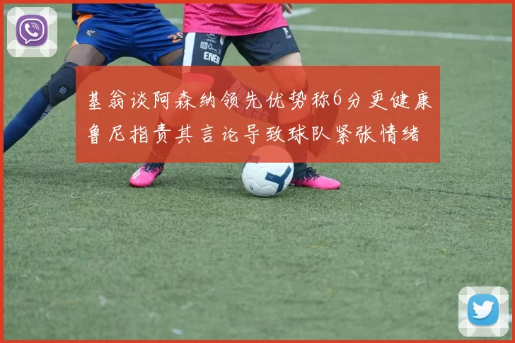 基翁谈阿森纳领先优势称6分更健康鲁尼指责其言论导致球队紧张情绪