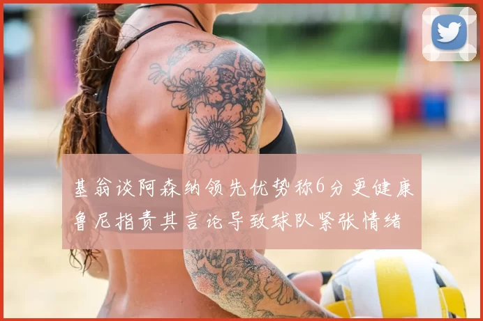 基翁谈阿森纳领先优势称6分更健康鲁尼指责其言论导致球队紧张情绪