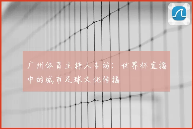 广州体育主持人专访:世界杯直播中的城市足球文化传播