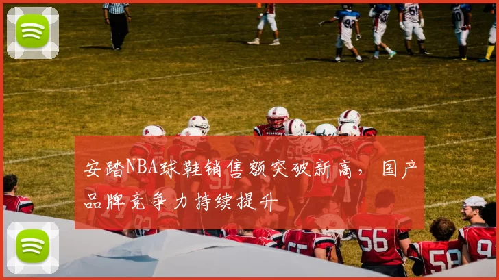 安踏NBA球鞋销售额突破新高，国产品牌竞争力持续提升