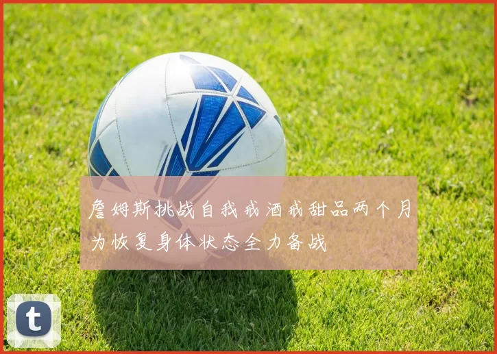 詹姆斯挑战自我戒酒戒甜品两个月为恢复身体状态全力备战