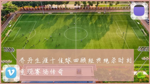 乔丹生涯十佳球回顾经典绝杀时刻重现赛场传奇