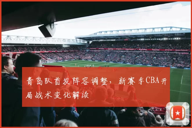 青岛队首发阵容调整，新赛季CBA开局战术变化解读
