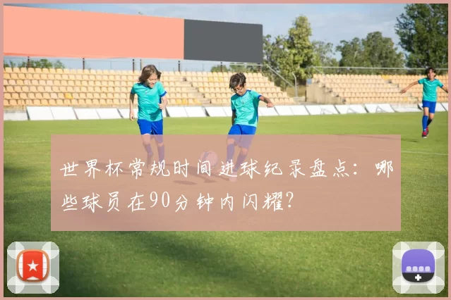 世界杯常规时间进球纪录盘点:哪些球员在90分钟内闪耀?