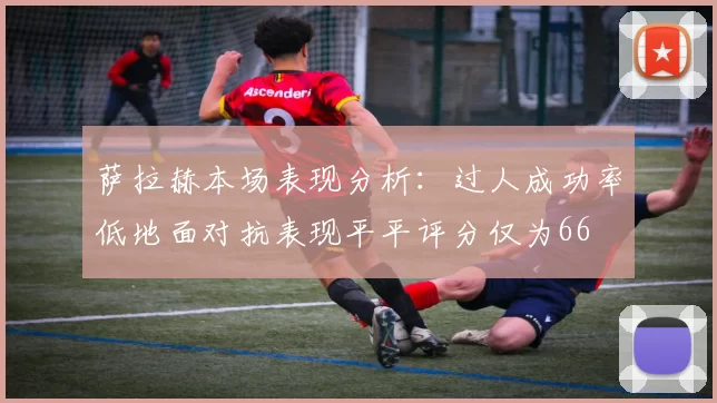 萨拉赫本场表现分析:过人成功率低地面对抗表现平平评分仅为66