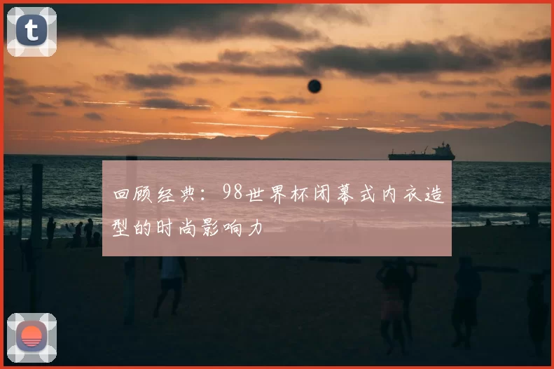 回顾经典:98世界杯闭幕式内衣造型的时尚影响力