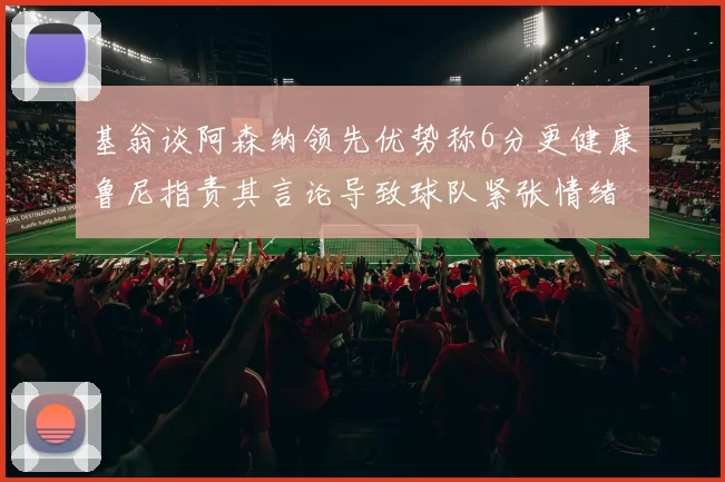 基翁谈阿森纳领先优势称6分更健康鲁尼指责其言论导致球队紧张情绪