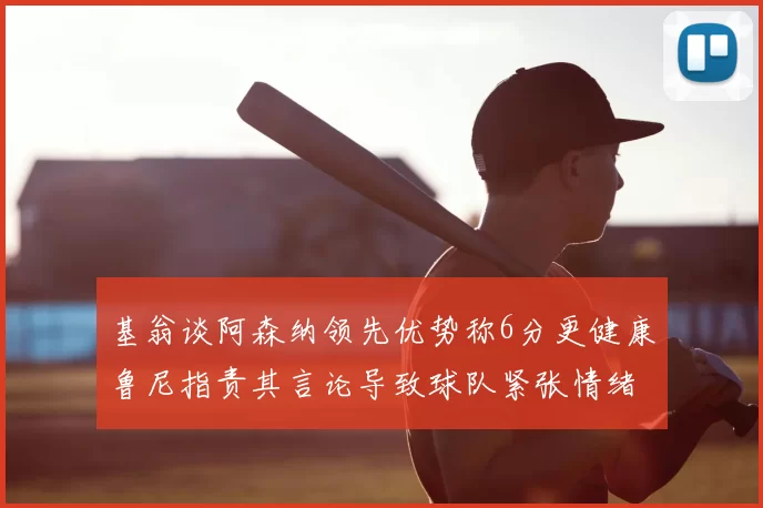 基翁谈阿森纳领先优势称6分更健康鲁尼指责其言论导致球队紧张情绪