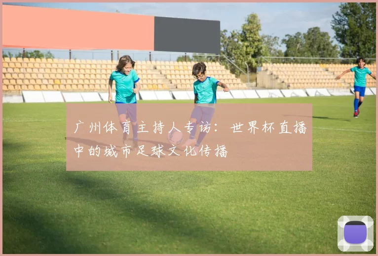 广州体育主持人专访:世界杯直播中的城市足球文化传播
