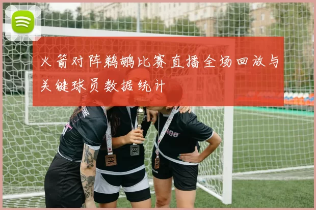火箭对阵鹈鹕比赛直播全场回放与关键球员数据统计