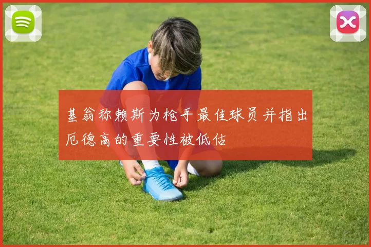 基翁称赖斯为枪手最佳球员并指出厄德高的重要性被低估