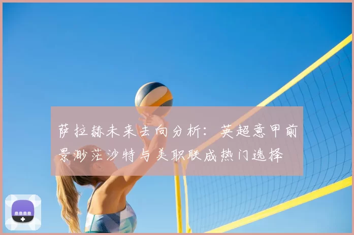 萨拉赫未来去向分析:英超意甲前景渺茫沙特与美职联成热门选择