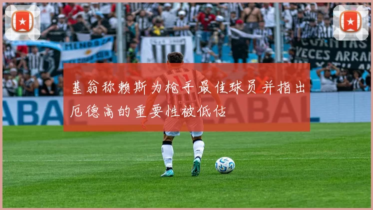 基翁称赖斯为枪手最佳球员并指出厄德高的重要性被低估