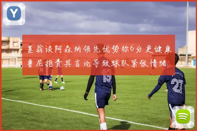 基翁谈阿森纳领先优势称6分更健康鲁尼指责其言论导致球队紧张情绪