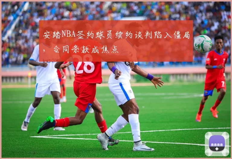 安踏NBA签约球员续约谈判陷入僵局,合同条款成焦点