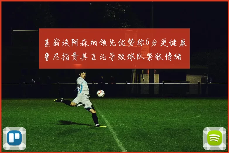 基翁谈阿森纳领先优势称6分更健康鲁尼指责其言论导致球队紧张情绪