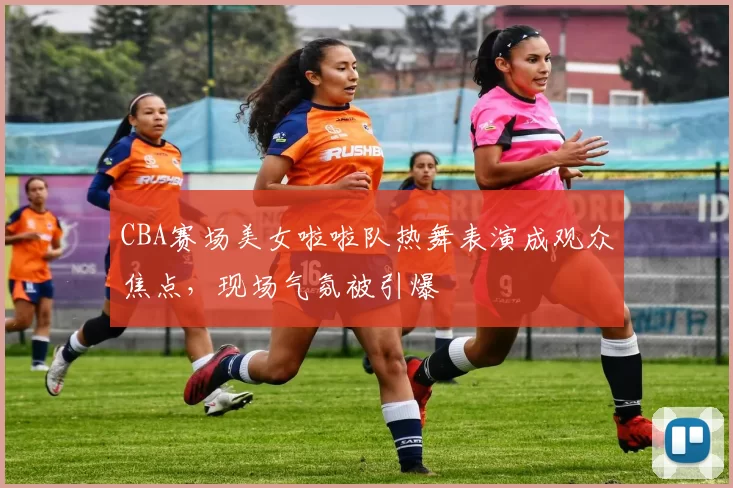 CBA赛场美女啦啦队热舞表演成观众焦点，现场气氛被引爆